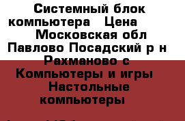 Системный блок компьютера › Цена ­ 6 000 - Московская обл., Павлово-Посадский р-н, Рахманово с. Компьютеры и игры » Настольные компьютеры   